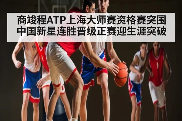 商竣程ATP上海大师赛资格赛突围 中国新星连胜晋级正赛迎生涯突破